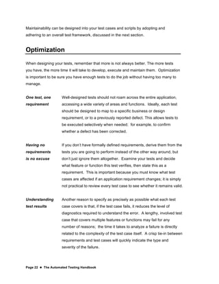 Page 22  The Automated Testing Handbook
Maintainability can be designed into your test cases and scripts by adopting and
adhering to an overall test framework, discussed in the next section.
Optimization
When designing your tests, remember that more is not always better. The more tests
you have, the more time it will take to develop, execute and maintain them. Optimization
is important to be sure you have enough tests to do the job without having too many to
manage.
One test, one
requirement
Well-designed tests should not roam across the entire application,
accessing a wide variety of areas and functions. Ideally, each test
should be designed to map to a specific business or design
requirement, or to a previously reported defect. This allows tests to
be executed selectively when needed; for example, to confirm
whether a defect has been corrected.
Having no
requirements
is no excuse
If you don’t have formally defined requirements, derive them from the
tests you are going to perform instead of the other way around, but
don’t just ignore them altogether. Examine your tests and decide
what feature or function this test verifies, then state this as a
requirement. This is important because you must know what test
cases are affected if an application requirement changes; it is simply
not practical to review every test case to see whether it remains valid.
Understanding
test results
Another reason to specify as precisely as possible what each test
case covers is that, if the test case fails, it reduces the level of
diagnostics required to understand the error. A lengthy, involved test
case that covers multiple features or functions may fail for any
number of reasons; the time it takes to analyze a failure is directly
related to the complexity of the test case itself. A crisp tie-in between
requirements and test cases will quickly indicate the type and
severity of the failure.
 