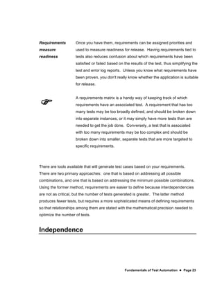 Fundamentals of Test Automation  Page 23
Requirements
measure
readiness
Once you have them, requirements can be assigned priorities and
used to measure readiness for release. Having requirements tied to
tests also reduces confusion about which requirements have been
satisfied or failed based on the results of the test, thus simplifying the
test and error log reports. Unless you know what requirements have
been proven, you don't really know whether the application is suitable
for release.

A requirements matrix is a handy way of keeping track of which
requirements have an associated test. A requirement that has too
many tests may be too broadly defined, and should be broken down
into separate instances, or it may simply have more tests than are
needed to get the job done. Conversely, a test that is associated
with too many requirements may be too complex and should be
broken down into smaller, separate tests that are more targeted to
specific requirements.
There are tools available that will generate test cases based on your requirements.
There are two primary approaches: one that is based on addressing all possible
combinations, and one that is based on addressing the minimum possible combinations.
Using the former method, requirements are easier to define because interdependencies
are not as critical, but the number of tests generated is greater. The latter method
produces fewer tests, but requires a more sophisticated means of defining requirements
so that relationships among them are stated with the mathematical precision needed to
optimize the number of tests.
Independence
 