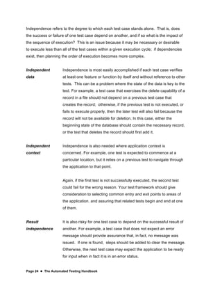 Page 24  The Automated Testing Handbook
Independence refers to the degree to which each test case stands alone. That is, does
the success or failure of one test case depend on another, and if so what is the impact of
the sequence of execution? This is an issue because it may be necessary or desirable
to execute less than all of the test cases within a given execution cycle; if dependencies
exist, then planning the order of execution becomes more complex.
Independent
data
Independence is most easily accomplished if each test case verifies
at least one feature or function by itself and without reference to other
tests. This can be a problem where the state of the data is key to the
test. For example, a test case that exercises the delete capability of a
record in a file should not depend on a previous test case that
creates the record; otherwise, if the previous test is not executed, or
fails to execute properly, then the later test will also fail because the
record will not be available for deletion. In this case, either the
beginning state of the database should contain the necessary record,
or the test that deletes the record should first add it.
Independent
context
Independence is also needed where application context is
concerned. For example, one test is expected to commence at a
particular location, but it relies on a previous test to navigate through
the application to that point.
Again, if the first test is not successfully executed, the second test
could fail for the wrong reason. Your test framework should give
consideration to selecting common entry and exit points to areas of
the application. and assuring that related tests begin and end at one
of them.
Result
independence
It is also risky for one test case to depend on the successful result of
another. For example, a test case that does not expect an error
message should provide assurance that, in fact, no message was
issued. If one is found, steps should be added to clear the message.
Otherwise, the next test case may expect the application to be ready
for input when in fact it is in an error status.
 