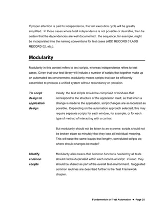 Fundamentals of Test Automation  Page 25
If proper attention is paid to independence, the test execution cycle will be greatly
simplified. In those cases where total independence is not possible or desirable, then be
certain that the dependencies are well documented; the sequence, for example, might
be incorporated into the naming conventions for test cases (ADD RECORD 01,ADD
RECORD 02, etc.).
Modularity
Modularity in this context refers to test scripts, whereas independence refers to test
cases. Given that your test library will include a number of scripts that together make up
an automated test environment, modularity means scripts that can be efficiently
assembled to produce a unified system without redundancy or omission.
Tie script
design to
application
design
Ideally, the test scripts should be comprised of modules that
correspond to the structure of the application itself, so that when a
change is made to the application, script changes are as localized as
possible. Depending on the automation approach selected, this may
require separate scripts for each window, for example, or for each
type of method of interacting with a control.
But modularity should not be taken to an extreme: scripts should not
be broken down so minutely that they lose all individual meaning.
This will raise the same issues that lengthy, convoluted scripts do:
where should changes be made?
Identify
common
scripts
Modularity also means that common functions needed by all tests
should not be duplicated within each individual script; instead, they
should be shared as part of the overall test environment. Suggested
common routines are described further in the Test Framework
chapter.
 