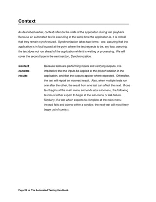 Page 26  The Automated Testing Handbook
Context
As described earlier, context refers to the state of the application during test playback.
Because an automated test is executing at the same time the application is, it is critical
that they remain synchronized. Synchronization takes two forms: one, assuring that the
application is in fact located at the point where the test expects to be, and two, assuring
the test does not run ahead of the application while it is waiting or processing. We will
cover the second type in the next section, Synchronization.
Context
controls
results
Because tests are performing inputs and verifying outputs, it is
imperative that the inputs be applied at the proper location in the
application, and that the outputs appear where expected. Otherwise,
the test will report an incorrect result. Also, when multiple tests run
one after the other, the result from one test can affect the next. If one
test begins at the main menu and ends at a sub-menu, the following
test must either expect to begin at the sub-menu or risk failure.
Similarly, if a test which expects to complete at the main menu
instead fails and aborts within a window, the next test will most likely
begin out of context.
 