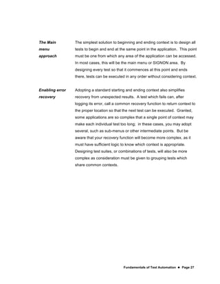 Fundamentals of Test Automation  Page 27
The Main
menu
approach
The simplest solution to beginning and ending context is to design all
tests to begin and end at the same point in the application. This point
must be one from which any area of the application can be accessed.
In most cases, this will be the main menu or SIGNON area. By
designing every test so that it commences at this point and ends
there, tests can be executed in any order without considering context.
Enabling error
recovery
Adopting a standard starting and ending context also simplifies
recovery from unexpected results. A test which fails can, after
logging its error, call a common recovery function to return context to
the proper location so that the next test can be executed. Granted,
some applications are so complex that a single point of context may
make each individual test too long; in these cases, you may adopt
several, such as sub-menus or other intermediate points. But be
aware that your recovery function will become more complex, as it
must have sufficient logic to know which context is appropriate.
Designing test suites, or combinations of tests, will also be more
complex as consideration must be given to grouping tests which
share common contexts.
 