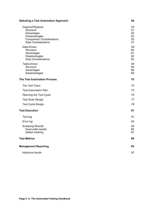 Page 2  The Automated Testing Handbook
Selecting a Test Automation Approach 48
Capture/Playback 50
Structure 51
Advantages 52
Disadvantages 52
Comparison Considerations 55
Data Considerations 57
Data-Driven 58
Structure 60
Advantages 61
Disadvantages 62
Data Considerations 63
Table-Driven 64
Structure 65
Advantages 66
Disadvantages 69
The Test Automation Process 70
The Test Team 70
Test Automation Plan 73
Planning the Test Cycle 76
Test Suite Design 77
Test Cycle Design 79
Test Execution 81
Test log 81
Error log 84
Analyzing Results 85
Inaccurate results 85
Defect tracking 87
Test Metrics 88
Management Reporting 95
Historical trends 97
 