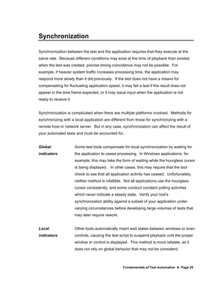 Fundamentals of Test Automation  Page 29
Synchronization
Synchronization between the test and the application requires that they execute at the
same rate. Because different conditions may exist at the time of playback than existed
when the test was created, precise timing coincidence may not be possible. For
example, if heavier system traffic increases processing time, the application may
respond more slowly than it did previously. If the test does not have a means for
compensating for fluctuating application speed, it may fail a test if the result does not
appear in the time frame expected, or it may issue input when the application is not
ready to receive it.
Synchronization is complicated when there are multiple platforms involved. Methods for
synchronizing with a local application are different from those for synchronizing with a
remote host or network server. But in any case, synchronization can affect the result of
your automated tests and must be accounted for.
Global
indicators
Some test tools compensate for local synchronization by waiting for
the application to cease processing. In Windows applications, for
example, this may take the form of waiting while the hourglass cursor
is being displayed. In other cases, this may require that the tool
check to see that all application activity has ceased. Unfortunately,
neither method is infallible. Not all applications use the hourglass
cursor consistently, and some conduct constant polling activities
which never indicate a steady state. Verify your tool’s
synchronization ability against a subset of your application under
varying circumstances before developing large volumes of tests that
may later require rework.
Local
indicators
Other tools automatically insert wait states between windows or even
controls, causing the test script to suspend playback until the proper
window or control is displayed. This method is more reliable, as it
does not rely on global behavior that may not be consistent.
 