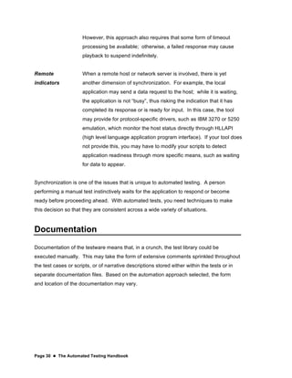 Page 30  The Automated Testing Handbook
However, this approach also requires that some form of timeout
processing be available; otherwise, a failed response may cause
playback to suspend indefinitely.
Remote
indicators
When a remote host or network server is involved, there is yet
another dimension of synchronization. For example, the local
application may send a data request to the host; while it is waiting,
the application is not “busy”, thus risking the indication that it has
completed its response or is ready for input. In this case, the tool
may provide for protocol-specific drivers, such as IBM 3270 or 5250
emulation, which monitor the host status directly through HLLAPI
(high level language application program interface). If your tool does
not provide this, you may have to modify your scripts to detect
application readiness through more specific means, such as waiting
for data to appear.
Synchronization is one of the issues that is unique to automated testing. A person
performing a manual test instinctively waits for the application to respond or become
ready before proceeding ahead. With automated tests, you need techniques to make
this decision so that they are consistent across a wide variety of situations.
Documentation
Documentation of the testware means that, in a crunch, the test library could be
executed manually. This may take the form of extensive comments sprinkled throughout
the test cases or scripts, or of narrative descriptions stored either within the tests or in
separate documentation files. Based on the automation approach selected, the form
and location of the documentation may vary.
 