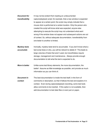 Fundamentals of Test Automation  Page 31
Document for
transferability
It may not be evident from reading an undocumented
capture/playback script, for example, that a new window is expected
to appear at a certain point; the script may simply indicate that a
mouse click is performed at a certain location. Only the person who
created the script will know what was expected; anyone else
attempting to execute the script may not understand what went
wrong if the window does not appear and subsequent actions are out
of context. So, without adequate documentation, transferability from
one tester to another is limited.
Mystery tests
accumulate
Ironically, mystery tests tend to accumulate: if you don’t know what a
test script does or why, you will be reticent to delete it! This leads to
large volumes of tests that aren’t used, but nevertheless require
storage, management and maintenance. Always provide enough
documentation to tell what the test is expected to do.
More is better Unlike some test library elements, the more documentation, the
better! Assume as little knowledge as possible, and provide as much
information as you can think of.
Document in
context
The best documentation is inside the test itself, in the form of
comments or description, so that it follows the test and explains it in
context. Even during capture/playback recording, some test tools
allow comments to be inserted. If this option is not available, then
add documentation to test data files or even just on paper.
 