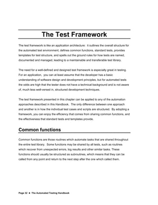Page 32  The Automated Testing Handbook
The Test Framework
The test framework is like an application architecture: it outlines the overall structure for
the automated test environment, defines common functions, standard tests, provides
templates for test structure, and spells out the ground rules for how tests are named,
documented and managed, leading to a maintainable and transferable test library.
The need for a well-defined and designed test framework is especially great in testing.
For an application, you can at least assume that the developer has a basic
understanding of software design and development principles, but for automated tests
the odds are high that the tester does not have a technical background and is not aware
of, much less well-versed in, structured development techniques.
The test framework presented in this chapter can be applied to any of the automation
approaches described in this Handbook. The only difference between one approach
and another is in how the individual test cases and scripts are structured. By adopting a
framework, you can enjoy the efficiency that comes from sharing common functions, and
the effectiveness that standard tests and templates provide.
Common functions
Common functions are those routines which automate tasks that are shared throughout
the entire test library. Some functions may be shared by all tests, such as routines
which recover from unexpected errors, log results and other similar tasks. These
functions should usually be structured as subroutines, which means that they can be
called from any point and return to the next step after the one which called them.
 