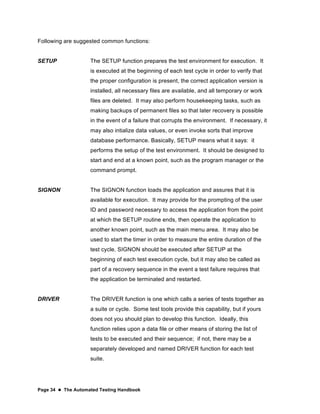 Page 34  The Automated Testing Handbook
Following are suggested common functions:
SETUP The SETUP function prepares the test environment for execution. It
is executed at the beginning of each test cycle in order to verify that
the proper configuration is present, the correct application version is
installed, all necessary files are available, and all temporary or work
files are deleted. It may also perform housekeeping tasks, such as
making backups of permanent files so that later recovery is possible
in the event of a failure that corrupts the environment. If necessary, it
may also intialize data values, or even invoke sorts that improve
database performance. Basically, SETUP means what it says: it
performs the setup of the test environment. It should be designed to
start and end at a known point, such as the program manager or the
command prompt.
SIGNON The SIGNON function loads the application and assures that it is
available for execution. It may provide for the prompting of the user
ID and password necessary to access the application from the point
at which the SETUP routine ends, then operate the application to
another known point, such as the main menu area. It may also be
used to start the timer in order to measure the entire duration of the
test cycle. SIGNON should be executed after SETUP at the
beginning of each test execution cycle, but it may also be called as
part of a recovery sequence in the event a test failure requires that
the application be terminated and restarted.
DRIVER The DRIVER function is one which calls a series of tests together as
a suite or cycle. Some test tools provide this capability, but if yours
does not you should plan to develop this function. Ideally, this
function relies upon a data file or other means of storing the list of
tests to be executed and their sequence; if not, there may be a
separately developed and named DRIVER function for each test
suite.
 