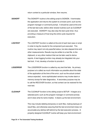 Page 36  The Automated Testing Handbook
return context to a particular window, then resume.
SIGNOFF The SIGNOFF routine is the sibling script to SIGNON. It terminates
the application and returns the system to a known point, such as the
program manager or command prompt. It should be used at the end
of the last test suite, before other shared routines such as CLEANUP
are executed. SIGNOFF may also stop the test cycle timer, thus
providing a measure of how long the entire cycle required for
execution.
LOGTEST The LOGTEST function is called at the end of each test case or script
in order to log the results for the component just executed. This
routine may report not only pass/fail status, but also elapsed time and
other measurements. Results may be written to a text file, to the
clipboard, or any other medium that can be later used to derive
reports. A test logging function may already be integrated into your
test tool; if not, develop a function to provide it.
LOGERROR The LOGERROR function is called by any test that fails. Its primary
purpose is to collect as much information as possible about the state
of the application at the time of the error, such as the actual context
versus expected; more sophisticated versions may invoke stack or
memory dumps for later diagnostics. A secondary purpose may be
to call the RECOVER function, so that context can be restored for the
next test.
CLEANUP The CLEANUP function is the sibling script to SETUP. It begins at a
selected point, such as the program manager or command prompt,
and it does what its name implies: it cleans up the test environment.
This may include deleting temporary or work files, making backups of
result files, and otherwise assuring that the test environment does not
accumulate any detritus left behind by the test execution process. A
properly designed CLEANUP routine will keep your test environment
 