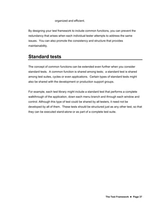 The Test Framework  Page 37
organized and efficient.
By designing your test framework to include common functions, you can prevent the
redundancy that arises when each individual tester attempts to address the same
issues. You can also promote the consistency and structure that provides
maintainability.
Standard tests
The concept of common functions can be extended even further when you consider
standard tests. A common function is shared among tests; a standard test is shared
among test suites, cycles or even applications. Certain types of standard tests might
also be shared with the development or production support groups.
For example, each test library might include a standard test that performs a complete
walkthrough of the application, down each menu branch and through each window and
control. Although this type of test could be shared by all testers, it need not be
developed by all of them. These tests should be structured just as any other test, so that
they can be executed stand-alone or as part of a complete test suite.
 