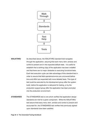 Page 38  The Automated Testing Handbook
WALKTHRU As described above, the WALKTHRU standard test navigates
through the application, assuring that each menu item, window and
control is present and in the expected default state. It is useful to
establish that a working copy of the application has been installed
and that there are no major obstacles to executing functional tests.
Each test execution cycle can take advantage of this standard test in
order to assure that fatal operational errors are uncovered before
time and effort are expended with more detailed tests. This type of
test could be executed by the development group after the system
build, before the application is delivered for testing, or by the
production support group after the application has been promoted
into the production environment.
STANDARDS The STANDARDS test is one which verifies that application design
standards are met for a given component. While the WALKTHRU
test assure that every menu item, window and control is present and
accounted for, the STANDARDS test verifies that previously agreed
upon standards have been satisfied.
 