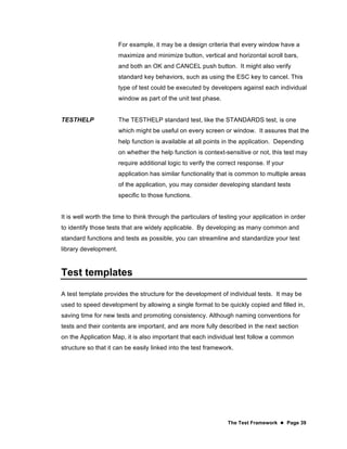 The Test Framework  Page 39
For example, it may be a design criteria that every window have a
maximize and minimize button, vertical and horizontal scroll bars,
and both an OK and CANCEL push button. It might also verify
standard key behaviors, such as using the ESC key to cancel. This
type of test could be executed by developers against each individual
window as part of the unit test phase.
TESTHELP The TESTHELP standard test, like the STANDARDS test, is one
which might be useful on every screen or window. It assures that the
help function is available at all points in the application. Depending
on whether the help function is context-sensitive or not, this test may
require additional logic to verify the correct response. If your
application has similar functionality that is common to multiple areas
of the application, you may consider developing standard tests
specific to those functions.
It is well worth the time to think through the particulars of testing your application in order
to identify those tests that are widely applicable. By developing as many common and
standard functions and tests as possible, you can streamline and standardize your test
library development.
Test templates
A test template provides the structure for the development of individual tests. It may be
used to speed development by allowing a single format to be quickly copied and filled in,
saving time for new tests and promoting consistency. Although naming conventions for
tests and their contents are important, and are more fully described in the next section
on the Application Map, it is also important that each individual test follow a common
structure so that it can be easily linked into the test framework.
 