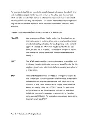 Page 40  The Automated Testing Handbook
For example, tests which are expected to be called as subroutines and shared with other
tests must be developed in order to permit a return to the calling test; likewise, tests
which are to be executed from a driver or other control mechanism must be capable of
returning control when they are completed. The precise means of accomplishing this will
vary with each automation approach, and is discussed in the related section for each
approach.
However, some elements of structure are common to all approaches.
HEADER Just as a document has a Header section that describes important
information about its contents, a test case or script should contain an
area that stores key data about the test. Depending on the tool and
approach selected, this information may be found within the test
script, the data file, or on paper. The Header is designed to provide
later testers with enough information about the test to execute or
modify it.
NEXT The NEXT area is used for those tests that rely on external files, and
it indicates the point at which the next record is read from the file. It is
used as a branch point within the test after processing is complete for
a single record.
END At the end of each test there should be an ending area, which is the
last section to be executed before the test terminates. For tests that
read external files, this may be the branch point for an end-of-file
condition. In most cases, this area would provide for the test to be
logged, such as by calling the LOGTEST routine. For subroutine
scripts or tests that are shared by other routines, this area would
include the command(s) necessary to return control to the calling
script, such as RESUME. For scripts that are executed stand-alone,
this might simply say STOP.
 