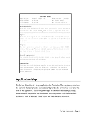 The Test Framework  Page 41
Test Case Header
Application: General Ledger 5.1.1 Test Case ID: 112-0000
Date Created: 01/01/2X By: Teresa Tester
Last Updated: 01/11/2X By: Lucinda Librarian
----------------------------------------------------------------------
Test Description:
This test case deletes an existing chart of accounts record that has a
zero balance. The script DELETE_ACCTS is used to apply the test case.
----------------------------------------------------------------------
Inputs:
This test case begins at the Account Number edit control; the account
number 112 and sub-account number 0000 are entered, then the OK button
is clicked.
----------------------------------------------------------------------
Outputs:
The above referenced account is retrieved and displayed. Click DELETE
button. The message “Account Deleted” appears. All fields are cleared
and focus returns to Account Number field.
----------------------------------------------------------------------
Special requirements:
The security level for the initial SIGNON to the general ledger system
must permit additions and deletions.
----------------------------------------------------------------------
Dependencies:
Test Case 112-0000 should be executed by the ADD_ACCTS script first so
that the record will exist for deletion. Otherwise, the completed
chart of accounts file ALL_ACCTS should be loaded into the database
before execution.
Application Map
Similar to a data dictionary for an application, the Application Map names and describes
the elements that comprise the application and provides the terminology used to tie the
tests to the application. Depending on the type of automation approach you adopt,
these elements may include the components that comprise the user interface of the
application, such as windows, dialog boxes and data elements or controls.
 