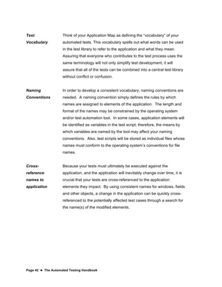 Page 42  The Automated Testing Handbook
Test
Vocabulary
Think of your Application Map as defining the “vocabulary” of your
automated tests. This vocabulary spells out what words can be used
in the test library to refer to the application and what they mean.
Assuring that everyone who contributes to the test process uses the
same terminology will not only simplify test development, it will
assure that all of the tests can be combined into a central test library
without conflict or confusion.
Naming
Conventions
In order to develop a consistent vocabulary, naming conventions are
needed. A naming convention simply defines the rules by which
names are assigned to elements of the application. The length and
format of the names may be constrained by the operating system
and/or test automation tool. In some cases, application elements will
be identified as variables in the test script; therefore, the means by
which variables are named by the tool may affect your naming
conventions. Also, test scripts will be stored as individual files whose
names must conform to the operating system’s conventions for file
names.
Cross-
reference
names to
application
Because your tests must ultimately be executed against the
application, and the application will inevitably change over time, it is
crucial that your tests are cross-referenced to the application
elements they impact. By using consistent names for windows, fields
and other objects, a change in the application can be quickly cross-
referenced to the potentially affected test cases through a search for
the name(s) of the modified elements.
 