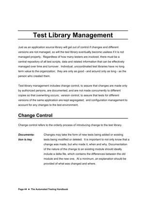 Page 44  The Automated Testing Handbook
Test Library Management
Just as an application source library will get out of control if changes and different
versions are not managed, so will the test library eventually become useless if it is not
managed properly. Regardless of how many testers are involved, there must be a
central repository of all test scripts, data and related information that can be effectively
managed over time and turnover. Individual, uncoordinated test libraries have no long
term value to the organization; they are only as good - and around only as long - as the
person who created them.
Test library management includes change control, to assure that changes are made only
by authorized persons, are documented, and are not made concurrently to different
copies so that overwriting occurs; version control, to assure that tests for different
versions of the same application are kept segregated; and configuration management to
account for any changes to the test environment.
Change Control
Change control refers to the orderly process of introducing change to the test library.
Documenta-
tion is key
Changes may take the form of new tests being added or existing
tests being modified or deleted. It is important to not only know that a
change was made, but who made it, when and why. Documentation
of the nature of the change to an existing module should ideally
include a delta file, which contains the differences between the old
module and the new one. At a minimum, an explanation should be
provided of what was changed and where.
 