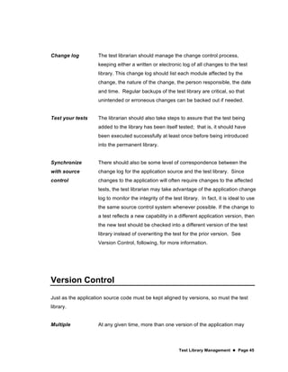 Test Library Management  Page 45
Change log The test librarian should manage the change control process,
keeping either a written or electronic log of all changes to the test
library. This change log should list each module affected by the
change, the nature of the change, the person responsible, the date
and time. Regular backups of the test library are critical, so that
unintended or erroneous changes can be backed out if needed.
Test your tests The librarian should also take steps to assure that the test being
added to the library has been itself tested; that is, it should have
been executed successfully at least once before being introduced
into the permanent library.
Synchronize
with source
control
There should also be some level of correspondence between the
change log for the application source and the test library. Since
changes to the application will often require changes to the affected
tests, the test librarian may take advantage of the application change
log to monitor the integrity of the test library. In fact, it is ideal to use
the same source control system whenever possible. If the change to
a test reflects a new capability in a different application version, then
the new test should be checked into a different version of the test
library instead of overwriting the test for the prior version. See
Version Control, following, for more information.
Version Control
Just as the application source code must be kept aligned by versions, so must the test
library.
Multiple At any given time, more than one version of the application may
 