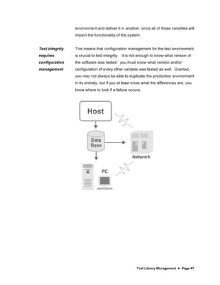 Test Library Management  Page 47
environment and deliver it in another, since all of these variables will
impact the functionality of the system.
Test integrity
requires
configuration
management
This means that configuration management for the test environment
is crucial to test integrity. It is not enough to know what version of
the software was tested: you must know what version and/or
configuration of every other variable was tested as well. Granted,
you may not always be able to duplicate the production environment
in its entirety, but if you at least know what the differences are, you
know where to look if a failure occurs.
 