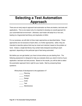 Page 48  The Automated Testing Handbook
Selecting a Test Automation
Approach
There are as many ways to approach test automation as there are testers, test tools and
applications. This is one reason why it is important to develop an overall approach for
your automated test environment: otherwise, each tester will adopt his or her own,
leading to a fragmented test library and duplication of effort.
For our purposes, we will refer to three major approaches as described below. These
approaches are not exclusive of each other, or of other approaches; rather, they are
intended to describe options that may be mixed and matched, based on the problem at
hand. Indeed, a single test library may contain tests designed according to each
approach, depending on the particular type of test being automated.
But before you can get started, you have to know where you are starting from. The
following assessment is designed to help you evaluate where you stand in terms of your
application, test team and test process. Based on the results, you will be able to select
the automation approach that is right for your needs. Start by answering these
questions:
What phase of development is the application in?
_____ Planning
_____ Analysis
_____ Design
_____ Code
_____ Test
_____ Maintenance
 