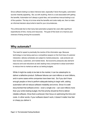 Page 4  The Automated Testing Handbook
Since software testing is a labor-intensive task, especially if done thoroughly, automation
sounds instantly appealing. But, as with anything, there is a cost associated with getting
the benefits. Automation isn’t always a good idea, and sometimes manual testing is out
of the question. The key is to know what the benefits and costs really are, then to make
an informed decision about what is best for your circumstances.
The unfortunate fact is that many test automation projects fail, even after significant
expenditures of time, money and resources. The goal of this book is to improve your
chances of being among the successful.
Why automate?
The need for speed is practically the mantra of the information age. Because
technology is now being used as a competitive weapon on the front lines of customer
interaction, delivery schedules are subject to market pressures. Late products can
lose revenue, customers, and market share. But economic pressures also demand
resource and cost reductions as well, leading many companies to adopt automation
to reduce time to market as well as cut testing budgets.
While it might be costly to be late to the market, it can be catastrophic to
deliver a defective product. Software failures can cost millions or even billions,
and in some cases entire companies have been lost. So if you don’t have
enough people or time to perform adequate testing to begin with, adding
automation will not reduce software instability and errors. Since it is well-
documented that software errors – even a single one – can cost millions more
than your entire testing budget, the first priority should be first to deliver
reliable software. Once that is achieved, then focus on optimizing the time and
costs. In other words, if your software doesn’t work, it doesn’t matter how fast
or cheap you deliver it.
 