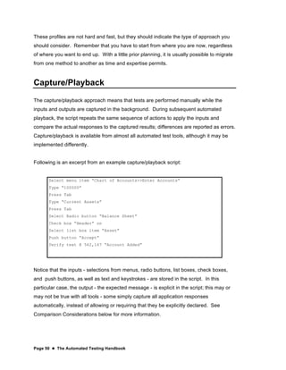 Page 50  The Automated Testing Handbook
These profiles are not hard and fast, but they should indicate the type of approach you
should consider. Remember that you have to start from where you are now, regardless
of where you want to end up. With a little prior planning, it is usually possible to migrate
from one method to another as time and expertise permits.
Capture/Playback
The capture/playback approach means that tests are performed manually while the
inputs and outputs are captured in the background. During subsequent automated
playback, the script repeats the same sequence of actions to apply the inputs and
compare the actual responses to the captured results; differences are reported as errors.
Capture/playback is available from almost all automated test tools, although it may be
implemented differently.
Following is an excerpt from an example capture/playback script:
Select menu item “Chart of Accounts>>Enter Accounts”
Type “100000”
Press Tab
Type “Current Assets”
Press Tab
Select Radio button “Balance Sheet”
Check box “Header” on
Select list box item “Asset”
Push button “Accept”
Verify text @ 562,167 “Account Added”
Notice that the inputs - selections from menus, radio buttons, list boxes, check boxes,
and push buttons, as well as text and keystrokes - are stored in the script. In this
particular case, the output - the expected message - is explicit in the script; this may or
may not be true with all tools - some simply capture all application responses
automatically, instead of allowing or requiring that they be explicitly declared. See
Comparison Considerations below for more information.
 
