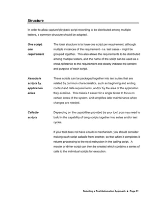 Selecting a Test Automation Approach  Page 51
Structure
In order to allow capture/playback script recording to be distributed among multiple
testers, a common structure should be adopted.
One script,
one
requirement
The ideal structure is to have one script per requirement, although
multiple instances of the requirement - i.e. test cases - might be
grouped together. This also allows the requirements to be distributed
among multiple testers, and the name of the script can be used as a
cross-reference to the requirement and clearly indicate the content
and purpose of each script.
Associate
scripts by
application
areas
These scripts can be packaged together into test suites that are
related by common characteristics, such as beginning and ending
context and data requirements, and/or by the area of the application
they exercise. This makes it easier for a single tester to focus on
certain areas of the system, and simplifies later maintenance when
changes are needed.
Callable
scripts
Depending on the capabilities provided by your tool, you may need to
build in the capability of tying scripts together into suites and/or test
cycles.
If your tool does not have a built-in mechanism, you should consider
making each script callable from another, so that when it completes it
returns processing to the next instruction in the calling script. A
master or driver script can then be created which contains a series of
calls to the individual scripts for execution.
 