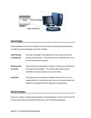 Page 52  The Automated Testing Handbook
Advantages
Capture/playback is one of the earliest and most common automated test approaches
and offers several advantages over other methods.
Little training
or setup time
The main advantage of this approach is that it requires the least
training and setup time. The learning curve is relatively short, even
for non technical test operators.
Develop tests
on the fly
Tests need not be developed in advance, as they can be defined on
the fly by the test operator. This allows experienced users to
contribute to the test process on an ad hoc basis.
Audit trail This approach also provides an excellent audit trail for ad hoc or
usability testing; in the event an error occurs, the precise steps that
created it are captured for later diagnosis or reproduction.
Disadvantages
There are, however, several disadvantages of capture/playback, many of which have led
to more advanced and sophisticated test tools, such as scripting languages.
 