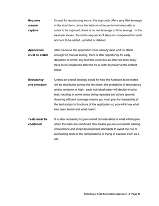 Selecting a Test Automation Approach  Page 53
Requires
manual
capture
Except for reproducing errors, this approach offers very little leverage
in the short term; since the tests must be performed manually in
order to be captured, there is no real leverage or time savings. In the
example shown, the entire sequence of steps must repeated for each
account to be added, updated or deleted.
Application
must be stable
Also, because the application must already exist and be stable
enough for manual testing, there is little opportunity for early
detection of errors; any test that uncovers an error will most likely
have to be recaptured after the fix in order to preserve the correct
result.
Redunancy
and omission
Unless an overall strategy exists for how the functions to be tested
will be distributed across the test team, the probability of redundancy
and/or omission is high: each individual tester will decide what to
test, resulting in some areas being repeated and others ignored.
Assuring efficient coverage means you must plan for traceability of
the test scripts to functions of the application so you will know what
has been tested and what hasn’t.
Tests must be
combined
It is also necessary to give overall consideration to what will happen
when the tests are combined; this means you must consider naming
conventions and script development standards to avoid the risk of
overwriting tests or the complications of trying to execute them as a
set.
 