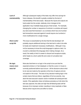 Page 54  The Automated Testing Handbook
Lack of
maintainability
Although subsequent replay of the tests may offer time savings for
future releases, this benefit is greatly curtailed by the lack of
maintainability of the test scripts. Because the inputs and outputs are
hard-coded into the scripts, relatively minor changes to the
application may invalidate large groups of test scripts. For example,
changing the number or sequence of controls in a window will impact
any test script that traverses it, so a window which has one hundred
test transactions executed against it would require one hundred or
more modifications for a single change.
Short useful
script life
This issue is exacerbated by the fact that the test developer will
probably require additional training in the test tool in order to be able
to locate and implement necessary modifications. Although it may
not be necessary to know the script language to capture a test, it is
crucial to understand the language when making changes. As a
result, the reality is that it is easier to discard and recapture scripts,
which leads to a short useful life and a lack of cumulative test
coverage.
No logic
means more
tests fail
Note also that there is no logic in the script to be sure that the
expected window is in fact displayed, or that the cursor or mouse is
correctly positioned before input occurs - all the decisions about what
to do next are made by the operator at the time of capture and are
not explicit in the script. This lack of any decision-making logic in the
scripts means that any failure, regardless of its true severity, may
abort the test execution session and/or invalidate all subsequent test
results. If the application does not behave precisely as it did when the
test was captured, the odds are high that all following tests will fail
because of an improper context, resulting in many duplicate or false
failures which require time and effort to review.
 