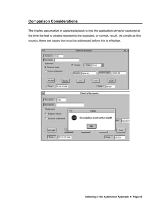 Selecting a Test Automation Approach  Page 55
Comparison Considerations
The implied assumption in capture/playback is that the application behavior captured at
the time the test is created represents the expected, or correct, result. As simple as this
sounds, there are issues that must be addressed before this is effective.
 
