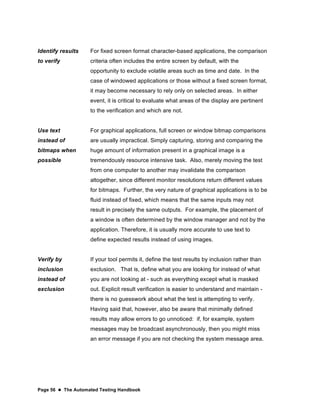 Page 56  The Automated Testing Handbook
Identify results
to verify
For fixed screen format character-based applications, the comparison
criteria often includes the entire screen by default, with the
opportunity to exclude volatile areas such as time and date. In the
case of windowed applications or those without a fixed screen format,
it may become necessary to rely only on selected areas. In either
event, it is critical to evaluate what areas of the display are pertinent
to the verification and which are not.
Use text
instead of
bitmaps when
possible
For graphical applications, full screen or window bitmap comparisons
are usually impractical. Simply capturing, storing and comparing the
huge amount of information present in a graphical image is a
tremendously resource intensive task. Also, merely moving the test
from one computer to another may invalidate the comparison
altogether, since different monitor resolutions return different values
for bitmaps. Further, the very nature of graphical applications is to be
fluid instead of fixed, which means that the same inputs may not
result in precisely the same outputs. For example, the placement of
a window is often determined by the window manager and not by the
application. Therefore, it is usually more accurate to use text to
define expected results instead of using images.
Verify by
inclusion
instead of
exclusion
If your tool permits it, define the test results by inclusion rather than
exclusion. That is, define what you are looking for instead of what
you are not looking at - such as everything except what is masked
out. Explicit result verification is easier to understand and maintain -
there is no guesswork about what the test is attempting to verify.
Having said that, however, also be aware that minimally defined
results may allow errors to go unnoticed: if, for example, system
messages may be broadcast asynchronously, then you might miss
an error message if you are not checking the system message area.
 