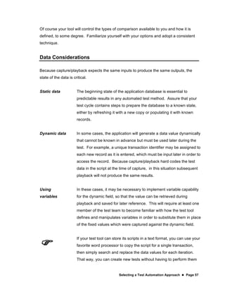 Selecting a Test Automation Approach  Page 57
Of course your tool will control the types of comparison available to you and how it is
defined, to some degree. Familiarize yourself with your options and adopt a consistent
technique.
Data Considerations
Because capture/playback expects the same inputs to produce the same outputs, the
state of the data is critical.
Static data The beginning state of the application database is essential to
predictable results in any automated test method. Assure that your
test cycle contains steps to prepare the database to a known state,
either by refreshing it with a new copy or populating it with known
records.
Dynamic data In some cases, the application will generate a data value dynamically
that cannot be known in advance but must be used later during the
test. For example, a unique transaction identifier may be assigned to
each new record as it is entered, which must be input later in order to
access the record. Because capture/playback hard codes the test
data in the script at the time of capture, in this situation subsequent
playback will not produce the same results.
Using
variables
In these cases, it may be necessary to implement variable capability
for the dynamic field, so that the value can be retrieved during
playback and saved for later reference. This will require at least one
member of the test team to become familiar with how the test tool
defines and manipulates variables in order to substitute them in place
of the fixed values which were captured against the dynamic field.

If your test tool can store its scripts in a text format, you can use your
favorite word processor to copy the script for a single transaction,
then simply search and replace the data values for each iteration.
That way, you can create new tests without having to perform them
 