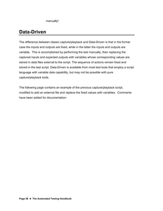 Page 58  The Automated Testing Handbook
manually!
Data-Driven
The difference between classic capture/playback and Data-Driven is that in the former
case the inputs and outputs are fixed, while in the latter the inputs and outputs are
variable. This is accomplished by performing the test manually, then replacing the
captured inputs and expected outputs with variables whose corresponding values are
stored in data files external to the script. The sequence of actions remain fixed and
stored in the test script. Data-Driven is available from most test tools that employ a script
language with variable data capability, but may not be possible with pure
capture/playback tools.
The following page contains an example of the previous capture/playback script,
modified to add an external file and replace the fixed values with variables. Comments
have been added for documentation:
 