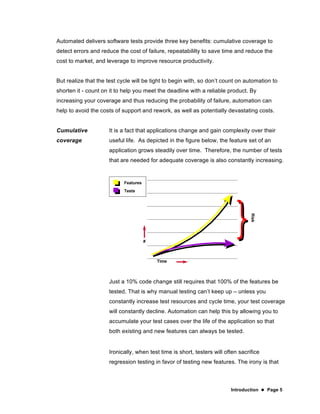 Introduction  Page 5
Automated delivers software tests provide three key benefits: cumulative coverage to
detect errors and reduce the cost of failure, repeatabililty to save time and reduce the
cost to market, and leverage to improve resource productivity.
But realize that the test cycle will be tight to begin with, so don’t count on automation to
shorten it - count on it to help you meet the deadline with a reliable product. By
increasing your coverage and thus reducing the probability of failure, automation can
help to avoid the costs of support and rework, as well as potentially devastating costs.
Cumulative
coverage
It is a fact that applications change and gain complexity over their
useful life. As depicted in the figure below, the feature set of an
application grows steadily over time. Therefore, the number of tests
that are needed for adequate coverage is also constantly increasing.
Just a 10% code change still requires that 100% of the features be
tested. That is why manual testing can’t keep up – unless you
constantly increase test resources and cycle time, your test coverage
will constantly decline. Automation can help this by allowing you to
accumulate your test cases over the life of the application so that
both existing and new features can always be tested.
Ironically, when test time is short, testers will often sacrifice
regression testing in favor of testing new features. The irony is that
 