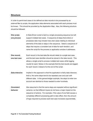 Page 60  The Automated Testing Handbook
Structure
In order to permit test cases to be defined as data records to be processed by as
external files to scripts, the application data elements associated with each process must
be known. This should be provided by the Application Map. Also, the following structure
should be followed:
One script,
one process
A Data-Driven script is tied to a single processing sequence but will
support multiple test cases. A sequence of steps that enters or
processes data may include many test cases relating to individual
elements of the data or steps in the sequence. Select a sequence of
steps that require a consistent set of data for each iteration, and
name the script for the process or application window it addresses.
One record,
one test case
Each record in the test data file should relate to a single test case,
and the test case identifier should be stored in the data record. This
allows a single script to process multiple test cases while logging
results for each. Notice in the example that the test results are logged
for each record, instead of at the end of the script.
Data-intensive Implied in this approach is that the application is fairly data intensive;
that is, the same steps tend to be repeated over and over with
different data. In the general ledger example, the steps to enter one
account are identical to those needed to enter hundreds.
Consistent
behavior
Also assumed is that the same steps are repeated without significant
variance, so that different inputs do not have a major impact on the
sequence of actions. For example, if the value of one field causes a
completely different processing path to take effect, then the amount
of logic required to process each test case increases exponentially.
 