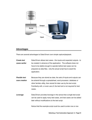 Selecting a Test Automation Approach  Page 61
Advantages
There are several advantages to Data-Driven over simple capture/playback.
Create test
cases earlier
Data-Driven allows test cases - the inputs and expected outputs - to
be created in advance of the application. The software does not
have to be stable enough to operate before test cases can be
prepared as data files; only the actual script has to await the
application.
Flexible test
case creation
Because they are stored as data, the sets of inputs and outputs can
be entered through a spreadsheet, word processor, database or
other familiar utility, then stored for later use by the test script.
Familiarity with, or even use of, the test tool is not required for test
cases.
Leverage Data-Driven provides leverage in the sense that a single test script
can be used to apply many test cases, and test cases can be added
later without modifications to the test script.
Notice that the example script could be used to enter one or one
 