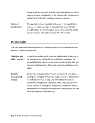 Page 62  The Automated Testing Handbook
thousand different accounts, while the capture/playback script enters
only one. Cut and paste facilities of the selected utility can be used to
rapidly “clone” and modify test cases, providing leverage.
Reduced
maintenance
This approach reduces required maintenance by not repeating the
sequence of actions and logic to apply each test case; therefore,
should the steps to enter an account change, they would have to be
changed only one time, instead of once for each account.
Disadvantages
The main disadvantage of this approach is that it requires additional expertise in the test
tool and in data file management.
Technical tool
skills required
In order to convert the script to process variable data, at least one of
the testers must be proficient in the test tool and understand the
concept of variable values, how to implement external data files, and
programming logic such as if/then/else expressions and processing
loops.
Data file
management
needed
Similarly, the test case data will require someone with expertise in
creating and managing the test files; large numbers of data elements
in a test case may lead to long, unwieldy test case records and
awkward file management. Depending on the utility used, this may
require expertise in creating and manipulating spreadsheet macros,
database forms or word processor templates, then exporting the data
into a file compatible with the test tool.
 