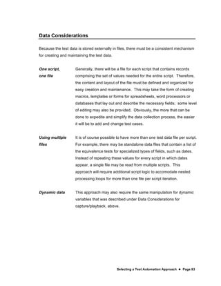 Selecting a Test Automation Approach  Page 63
Data Considerations
Because the test data is stored externally in files, there must be a consistent mechanism
for creating and maintaining the test data.
One script,
one file
Generally, there will be a file for each script that contains records
comprising the set of values needed for the entire script. Therefore,
the content and layout of the file must be defined and organized for
easy creation and maintenance. This may take the form of creating
macros, templates or forms for spreadsheets, word processors or
databases that lay out and describe the necessary fields; some level
of editing may also be provided. Obviously, the more that can be
done to expedite and simplify the data collection process, the easier
it will be to add and change test cases.
Using multiple
files
It is of course possible to have more than one test data file per script.
For example, there may be standalone data files that contain a list of
the equivalence tests for specialized types of fields, such as dates.
Instead of repeating these values for every script in which dates
appear, a single file may be read from multiple scripts. This
approach will require additional script logic to accomodate nested
processing loops for more than one file per script iteration.
Dynamic data This approach may also require the same manipulation for dynamic
variables that was described under Data Considerations for
capture/playback, above.
 