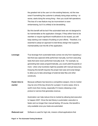 Page 6  The Automated Testing Handbook
the greatest risk to the user is in the existing features, not the new
ones! If something the customer is already doing stops working – or
worse, starts doing the wrong thing – then you could halt operations.
The loss of a new feature may be inconvenient or even
embarrassing, but it is unlikely to be devastating.
But this benefit will be lost if the automated tests are not designed to
be maintainable as the application changes. If they either have to be
rewritten or require significant modifications to be reused, you will
keep starting over instead of building on prior efforts. Therefore, it is
essential to adopt an approach to test library design that supports
maintainability over the life of the application.
Leverage True leverage from automated tests comes not only from repeating a
test that was captured while performed manually, but from executing
tests that were never performed manually at all. For example, by
generating test cases programmatically, you could yield thousands or
more - when only hundreds might be possible with manual resources.
Enjoying this benefit requires the proper test case and script design
to allow you to take advantage of external data files and other
constructs.
Faster time to
market
Because software has become a competitive weapon, time to market
may be one of the key drivers for a project. In some cases, time is
worth more than money, especially if it means releasing a new
product or service that generates revenue.
Automation can help reduce time to market by allowing test execution
to happen 24X7. Once the test library is automated, execution is
faster and run longer than manual testing. Of course, this benefit is
only available once your tests are automated.
Reduced cost Software is used for high risk, mission critical applications that
 