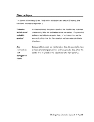 Selecting a Test Automation Approach  Page 69
Disadvantages
The central disadvantage of the Table-Driven approach is the amount of training and
setup time required to implement it.
Extensive
technical and
tool skills
required
In order to properly design and construct the script library, extensive
programming skills and test tool expertise are needed. Programming
skills are needed to implement a library of modular scripts and the
surrounding logic that ties them together and uses external data to
drive them.
Data
conventions
and
management
critical
Because all test assets are maintained as data, it is essential to have
a means of enforcing conventions and managing the data. While this
can be done in spreadsheets, a database is far more powerful.
 