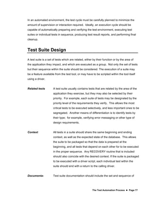 The Test Automation Process  Page 77
In an automated environment, the test cycle must be carefully planned to minimize the
amount of supervision or interaction required. Ideally, an execution cycle should be
capable of automatically preparing and verifying the test environment, executing test
suites or individual tests in sequence, producing test result reports, and performing final
cleanup.
Test Suite Design
A test suite is a set of tests which are related, either by their function or by the area of
the application they impact, and which are executed as a group. Not only the set of tests
but their sequence within the suite should be considered. The execution of a suite may
be a feature available from the test tool, or may have to be scripted within the tool itself
using a driver.
Related tests A test suite usually contains tests that are related by the area of the
application they exercise, but they may also be selected by their
priority. For example, each suite of tests may be designated by the
priority level of the requirements they verify. This allows the most
critical tests to be executed selectively, and less important ones to be
segregated. Another means of differentiation is to identify tests by
their type; for example, verifying error messaging or other type of
design requirements.
Context All tests in a suite should share the same beginning and ending
context, as well as the expected state of the database. This allows
the suite to be packaged so that the data is prepared at the
beginning, and all tests that depend on each other for to be executed
in the proper sequence. Any RECOVERY routine that is included
should also coincide with the desired context. If the suite is packaged
to be executed with a driver script, each individual test within the
suite should end with a return to the calling driver.
Documenta- Test suite documentation should include the set and sequence of
 