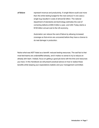 Introduction  Page 7
of failure represent revenue and productivity. A single failure could cost more
than the entire testing budget for the next century! In one case a
single bug resulted in costs of almost $2 billion. The national
department of standards and technology estimates the cost of
correcting defects at $59.5 billion a year, and USA Today claims a
$100 billion annual cost to the US economy.
Automation can reduce the cost of failure by allowing increased
coverage so that errors are uncovered before they have a chance to
do real damage in production.
Notice what was NOT listed as a benefit: reduced testing resources. The sad fact is that
most test teams are understaffed already, and it makes no sense to try to reduce an
already slim team. Instead, focus on getting a good job done with the time and resources
you have. In this Handbook we will present practical advice on how to realize these
benefits while keeping your expectations realistic and your management committed.
 