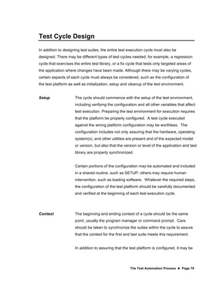 The Test Automation Process  Page 79
Test Cycle Design
In addition to designing test suites, the entire test execution cycle must also be
designed. There may be different types of test cycles needed; for example, a regression
cycle that exercises the entire test library, or a fix cycle that tests only targeted areas of
the application where changes have been made. Although there may be varying cycles,
certain aspects of each cycle must always be considered, such as the configuration of
the test platform as well as initialization, setup and cleanup of the test environment.
Setup The cycle should commence with the setup of the test environment,
including verifying the configuration and all other variables that affect
test execution. Preparing the test environment for execution requires
that the platform be properly configured. A test cycle executed
against the wrong platform configuration may be worthless. The
configuration includes not only assuring that the hardware, operating
system(s), and other utilities are present and of the expected model
or version, but also that the version or level of the application and test
library are properly synchronized.
Certain portions of the configuration may be automated and included
in a shared routine, such as SETUP; others may require human
intervention, such as loading software. Whatever the required steps,
the configuration of the test platform should be carefully documented
and verified at the beginning of each test execution cycle.
Context The beginning and ending context of a cycle should be the same
point, usually the program manager or command prompt. Care
should be taken to synchronize the suites within the cycle to assure
that the context for the first and last suite meets this requirement.
In addition to assuring that the test platform is configured, it may be
 