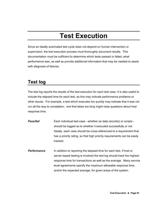Test Execution  Page 81
Test Execution
Since an ideally automated test cycle does not depend on human intervention or
supervision, the test execution process must thoroughly document results. This
documentation must be sufficient to determine which tests passed or failed, what
performance was, as well as provide additional information that may be needed to assist
with diagnosis of failures.
Test log
The test log reports the results of the test execution for each test case. It is also useful to
include the elapsed time for each test, as this may indicate performance problems or
other issues. For example, a test which executes too quickly may indicate that it was not
run all the way to completion; one that takes too long might raise questions about host
response time.
Pass/fail Each individual test case - whether as data record(s) or scripts -
should be logged as to whether it executed successfully or not.
Ideally, each case should be cross-referenced to a requirement that
has a priority rating, so that high priority requirements can be easily
tracked.
Performance In addition to reporting the elapsed time for each test, if host or
server based testing is involved the test log should track the highest
response time for transactions as well as the average. Many service
level agreements specify the maximum allowable response time,
and/or the expected average, for given areas of the system.
 