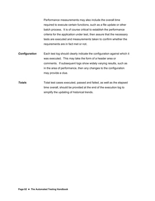 Page 82  The Automated Testing Handbook
Performance measurements may also include the overall time
required to execute certain functions, such as a file update or other
batch process. It is of course critical to establish the performance
criteria for the application under test, then assure that the necessary
tests are executed and measurements taken to confirm whether the
requirements are in fact met or not.
Configuration Each test log should clearly indicate the configuration against which it
was executed. This may take the form of a header area or
comments. If subsequent logs show widely varying results, such as
in the area of performance, then any changes to the configuration
may provide a clue.
Totals Total test cases executed, passed and failed, as well as the elapsed
time overall, should be provided at the end of the execution log to
simplify the updating of historical trends.
 