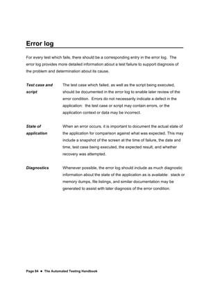 Page 84  The Automated Testing Handbook
Error log
For every test which fails, there should be a corresponding entry in the error log. The
error log provides more detailed information about a test failure to support diagnosis of
the problem and determination about its cause.
Test case and
script
The test case which failed, as well as the script being executed,
should be documented in the error log to enable later review of the
error condition. Errors do not necessarily indicate a defect in the
application: the test case or script may contain errors, or the
application context or data may be incorrect.
State of
application
When an error occurs, it is important to document the actual state of
the application for comparison against what was expected. This may
include a snapshot of the screen at the time of failure, the date and
time, test case being executed, the expected result, and whether
recovery was attempted.
Diagnostics Whenever possible, the error log should include as much diagnostic
information about the state of the application as is available: stack or
memory dumps, file listings, and similar documentation may be
generated to assist with later diagnosis of the error condition.
 