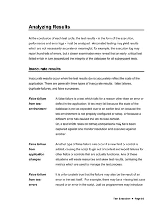 Test Execution  Page 85
Analyzing Results
At the conclusion of each test cycle, the test results - in the form of the execution,
performance and error logs - must be analyzed. Automated testing may yield results
which are not necessarily accurate or meaningful; for example, the execution log may
report hundreds of errors, but a closer examination may reveal that an early, critical test
failed which in turn jeopardized the integrity of the database for all subsequent tests.
Inaccurate results
Inaccurate results occur when the test results do not accurately reflect the state of the
application. There are generally three types of inaccurate results: false failures,
duplicate failures, and false successes.
False failure
from test
environment
A false failure is a test which fails for a reason other than an error or
defect in the application. A test may fail because the state of the
database is not as expected due to an earlier test, or because the
test environment is not properly configured or setup, or because a
different error has caused the test to lose context.
Or, a test which relies on bitmap comparisons may have been
captured against one monitor resolution and executed against
another.
False failure
from
application
changes
Another type of false failure can occur if a new field or control is
added, causing the script to get out of context and report failures for
other fields or controls that are actually functional. Any of these
situations will waste resources and skew test results, confusing the
metrics which are used to manage the test process.
False failure
from test
errors
It is unfortunately true that the failure may also be the result of an
error in the test itself. For example, there may be a missing test case
record or an error in the script. Just as programmers may introduce
 