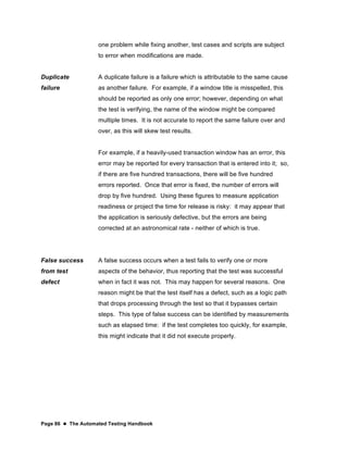 Page 86  The Automated Testing Handbook
one problem while fixing another, test cases and scripts are subject
to error when modifications are made.
Duplicate
failure
A duplicate failure is a failure which is attributable to the same cause
as another failure. For example, if a window title is misspelled, this
should be reported as only one error; however, depending on what
the test is verifying, the name of the window might be compared
multiple times. It is not accurate to report the same failure over and
over, as this will skew test results.
For example, if a heavily-used transaction window has an error, this
error may be reported for every transaction that is entered into it; so,
if there are five hundred transactions, there will be five hundred
errors reported. Once that error is fixed, the number of errors will
drop by five hundred. Using these figures to measure application
readiness or project the time for release is risky: it may appear that
the application is seriously defective, but the errors are being
corrected at an astronomical rate - neither of which is true.
False success
from test
defect
A false success occurs when a test fails to verify one or more
aspects of the behavior, thus reporting that the test was successful
when in fact it was not. This may happen for several reasons. One
reason might be that the test itself has a defect, such as a logic path
that drops processing through the test so that it bypasses certain
steps. This type of false success can be identified by measurements
such as elapsed time: if the test completes too quickly, for example,
this might indicate that it did not execute properly.
 