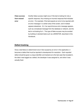 Test Execution  Page 87
False success
from missed
error
Another false success might occur if the test is looking for only a
specific response, thus missing an incorrect response that indicates
an error. For example, if the test expects an error to be reported with
an error message in a certain area of the screen, and it instead
appears elsewhere. Or, if an asynchronous error message appears,
such as a broadcast message from the database or network, and the
test is not looking for it. This type of false success may be avoided
by building in standard tests such as a MONITOR, described in this
Handbook.
Defect tracking
Once a test failure is determined to be in fact caused by an error in the application, it
becomes a defect that must be reported to development for resolution. Each reported
defect should be given a unique identifier and tracked as to the test case that revealed it,
the date it was logged as a defect, the developer it was assigned to, and when it was
actually fixed.
 