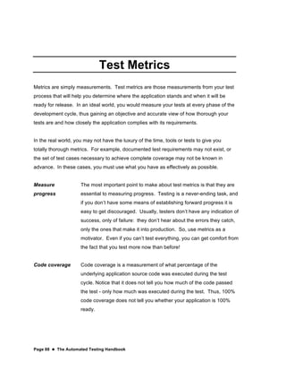 Page 88  The Automated Testing Handbook
Test Metrics
Metrics are simply measurements. Test metrics are those measurements from your test
process that will help you determine where the application stands and when it will be
ready for release. In an ideal world, you would measure your tests at every phase of the
development cycle, thus gaining an objective and accurate view of how thorough your
tests are and how closely the application complies with its requirements.
In the real world, you may not have the luxury of the time, tools or tests to give you
totally thorough metrics. For example, documented test requirements may not exist, or
the set of test cases necessary to achieve complete coverage may not be known in
advance. In these cases, you must use what you have as effectively as possible.
Measure
progress
The most important point to make about test metrics is that they are
essential to measuring progress. Testing is a never-ending task, and
if you don’t have some means of establishing forward progress it is
easy to get discouraged. Usually, testers don’t have any indication of
success, only of failure: they don’t hear about the errors they catch,
only the ones that make it into production. So, use metrics as a
motivator. Even if you can’t test everything, you can get comfort from
the fact that you test more now than before!
Code coverage Code coverage is a measurement of what percentage of the
underlying application source code was executed during the test
cycle. Notice that it does not tell you how much of the code passed
the test - only how much was executed during the test. Thus, 100%
code coverage does not tell you whether your application is 100%
ready.
 